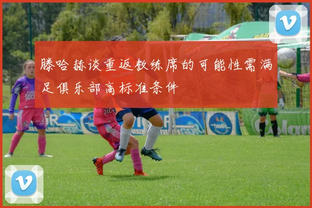 滕哈赫谈重返教练席的可能性需满足俱乐部高标准条件