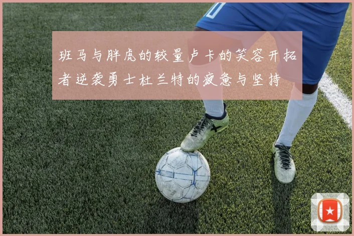 班马与胖虎的较量卢卡的笑容开拓者逆袭勇士杜兰特的疲惫与坚持