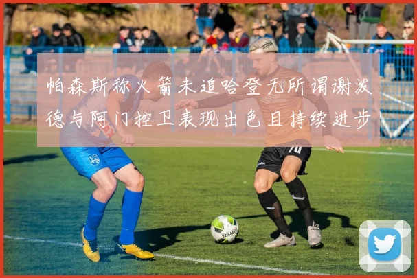 帕森斯称火箭未追哈登无所谓谢泼德与阿门控卫表现出色且持续进步