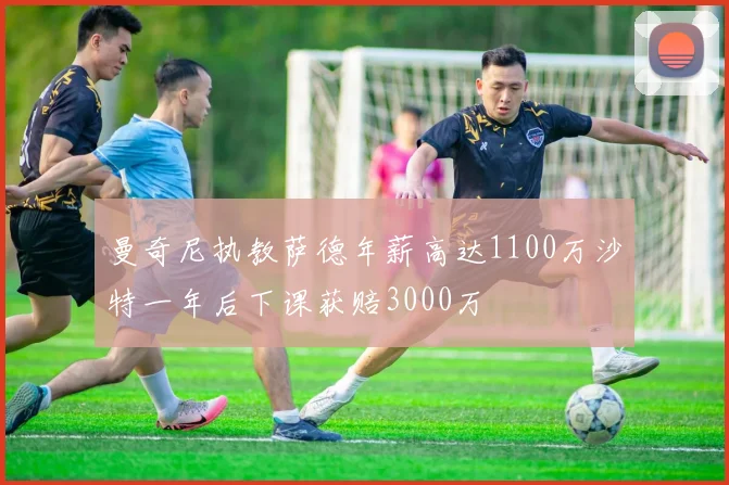 曼奇尼执教萨德年薪高达1100万沙特一年后下课获赔3000万