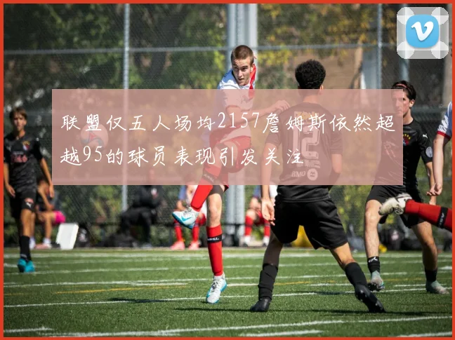 联盟仅五人场均2157詹姆斯依然超越95的球员表现引发关注
