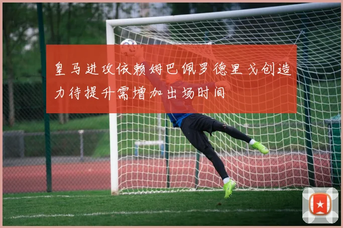 皇马进攻依赖姆巴佩罗德里戈创造力待提升需增加出场时间