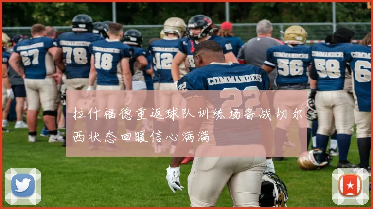 拉什福德重返球队训练场备战切尔西状态回暖信心满满