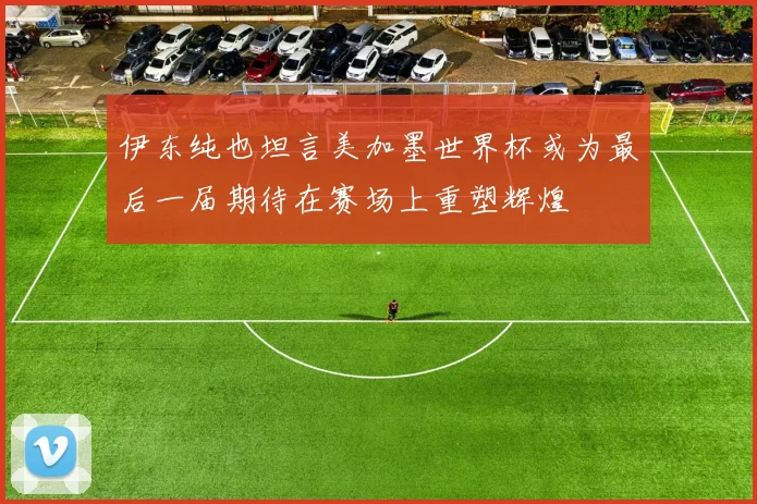 伊东纯也坦言美加墨世界杯或为最后一届期待在赛场上重塑辉煌