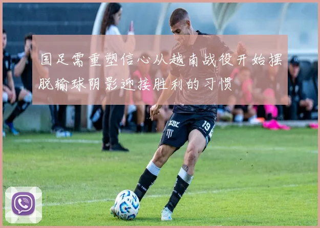 国足需重塑信心从越南战役开始摆脱输球阴影迎接胜利的习惯