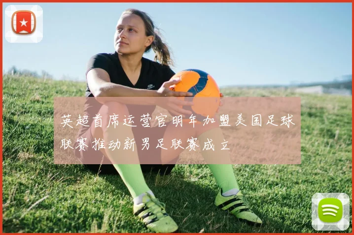英超首席运营官明年加盟美国足球联赛推动新男足联赛成立