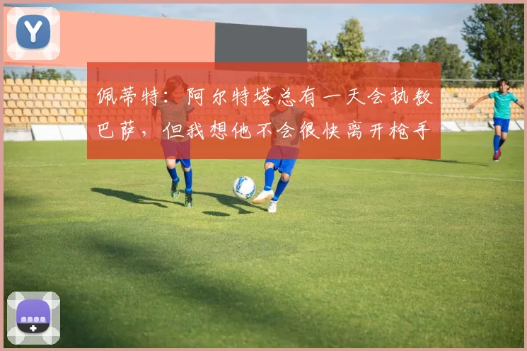 佩蒂特：阿尔特塔总有一天会执教巴萨，但我想他不会很快离开枪手