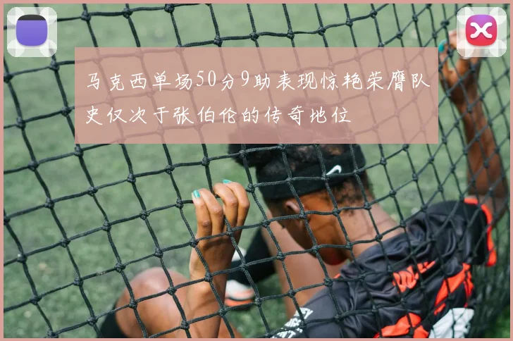 马克西单场50分9助表现惊艳荣膺队史仅次于张伯伦的传奇地位