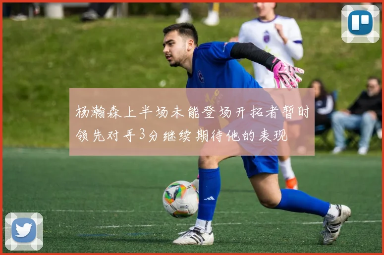 杨瀚森上半场未能登场开拓者暂时领先对手3分继续期待他的表现