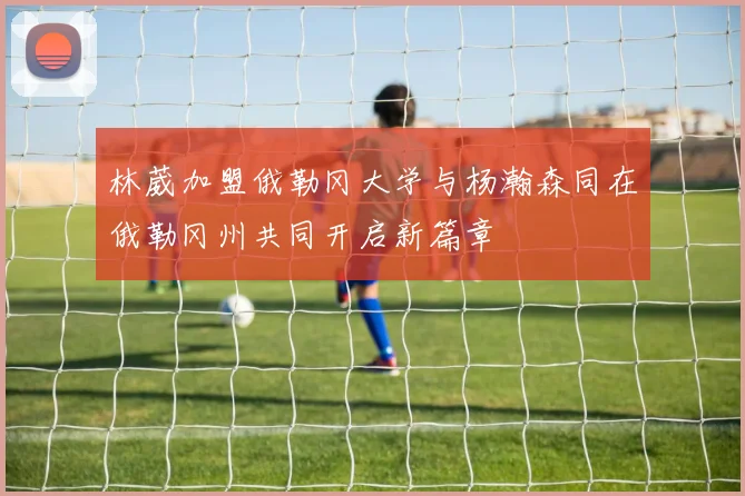 林葳加盟俄勒冈大学与杨瀚森同在俄勒冈州共同开启新篇章