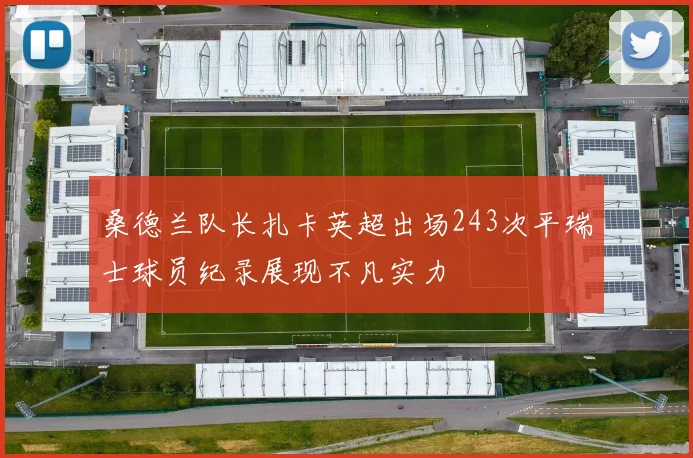 桑德兰队长扎卡英超出场243次平瑞士球员纪录展现不凡实力