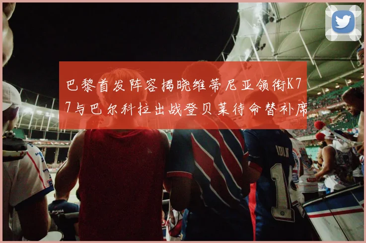 巴黎首发阵容揭晓维蒂尼亚领衔K77与巴尔科拉出战登贝莱待命替补席