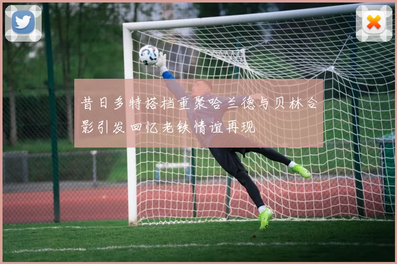 昔日多特搭档重聚哈兰德与贝林合影引发回忆老铁情谊再现