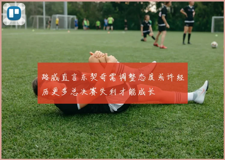 路威直言东契奇需调整态度或许经历更多总决赛失利才能成长