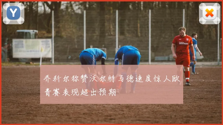 乔科尔称赞沃尔特马德速度惊人欧青赛表现超出预期