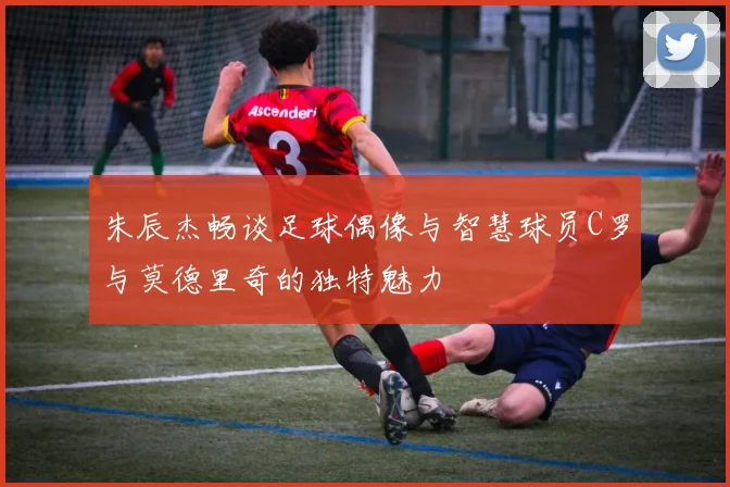朱辰杰畅谈足球偶像与智慧球员C罗与莫德里奇的独特魅力