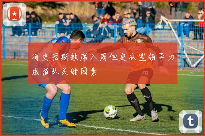 海史密斯缺席八周但更衣室领导力成留队关键因素