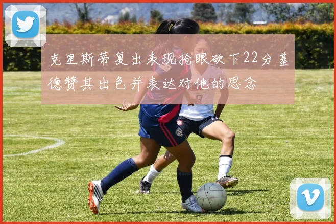 克里斯蒂复出表现抢眼砍下22分基德赞其出色并表达对他的思念