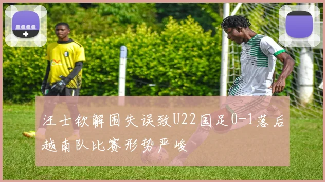 汪士钦解围失误致U22国足0-1落后越南队比赛形势严峻