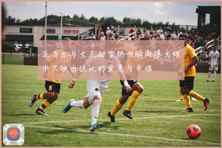 亚马尔与女友甜蜜热吻瞬间曝光眼中只映出彼此的爱意与幸福