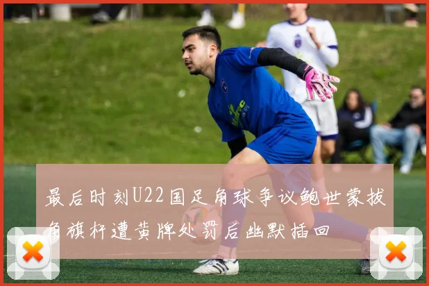 最后时刻U22国足角球争议鲍世蒙拔角旗杆遭黄牌处罚后幽默插回