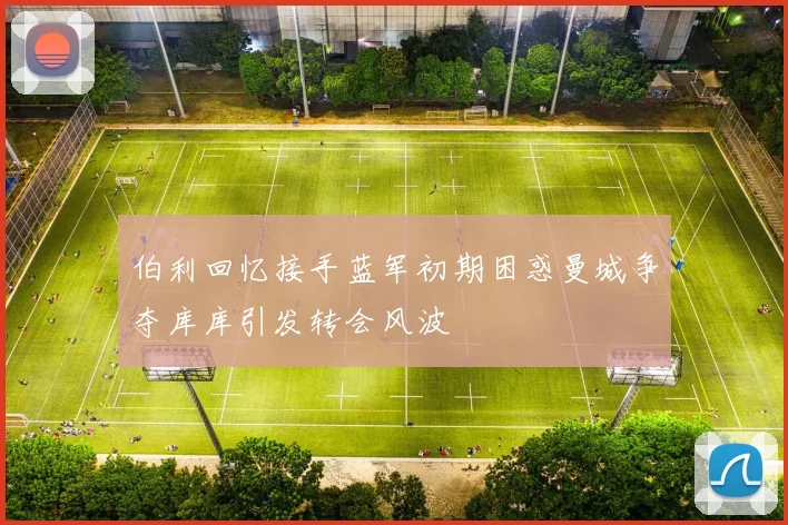 伯利回忆接手蓝军初期困惑曼城争夺库库引发转会风波