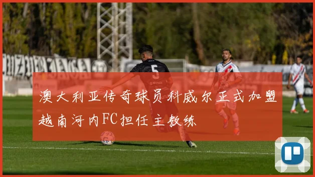 澳大利亚传奇球员科威尔正式加盟越南河内FC担任主教练