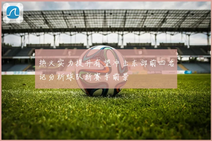热火实力提升有望冲击东部前四名记分析球队新赛季前景
