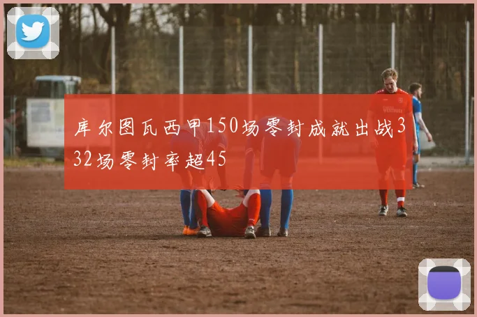 库尔图瓦西甲150场零封成就出战332场零封率超45