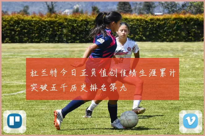 杜兰特今日正负值创佳绩生涯累计突破五千历史排名第九