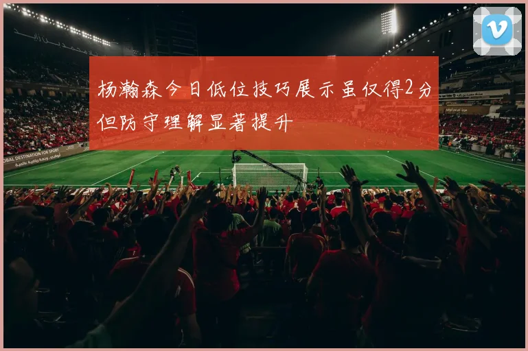 杨瀚森今日低位技巧展示虽仅得2分但防守理解显著提升