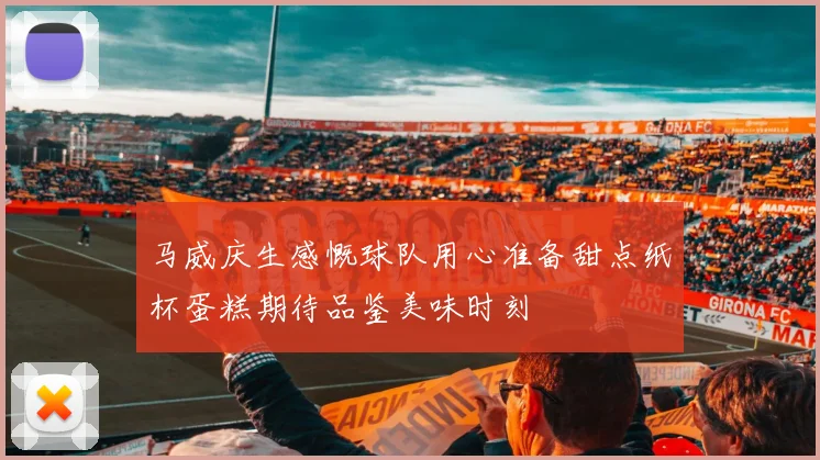 马威庆生感慨球队用心准备甜点纸杯蛋糕期待品鉴美味时刻