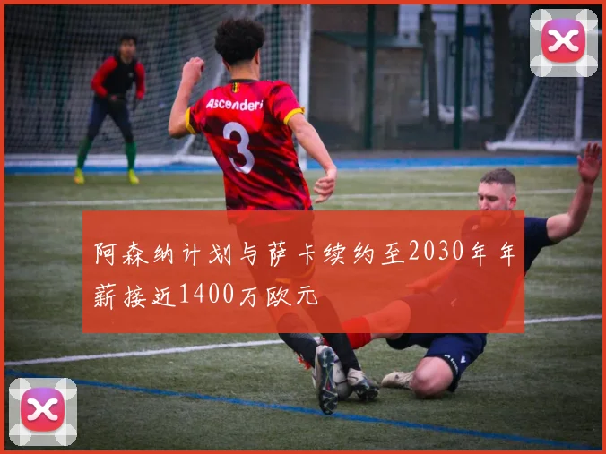 阿森纳计划与萨卡续约至2030年年薪接近1400万欧元