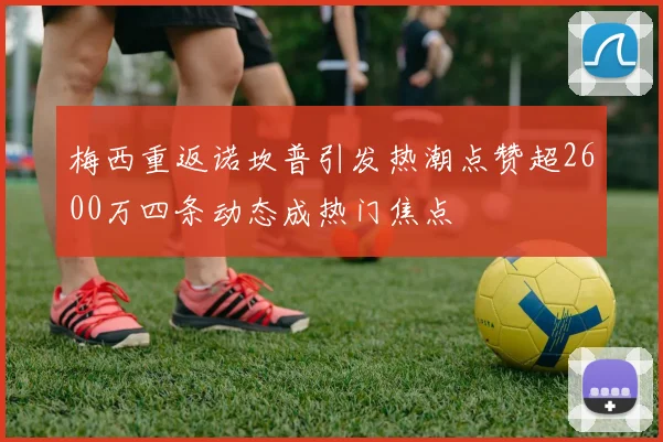 梅西重返诺坎普引发热潮点赞超2600万四条动态成热门焦点