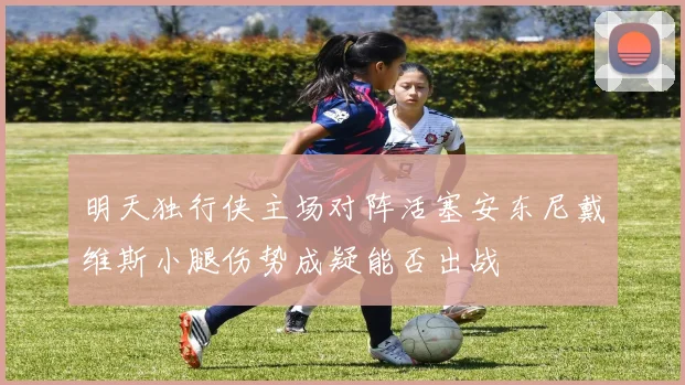 明天独行侠主场对阵活塞安东尼戴维斯小腿伤势成疑能否出战