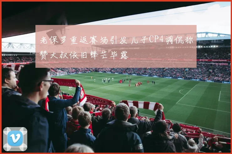 老保罗重返赛场引发儿子CP4调侃称赞大叔依旧锋芒毕露