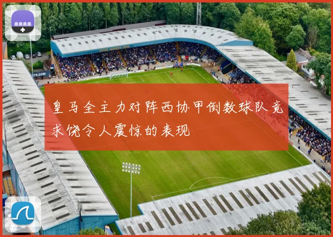 皇马全主力对阵西协甲倒数球队竟求饶令人震惊的表现