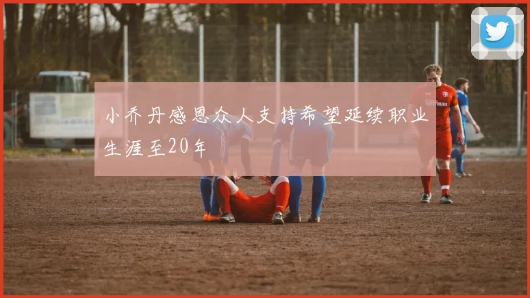 小乔丹感恩众人支持希望延续职业生涯至20年