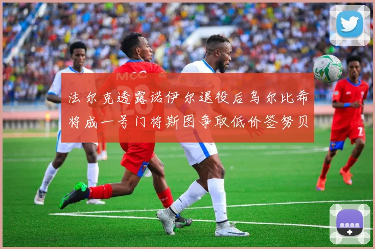 法尔克透露诺伊尔退役后乌尔比希将成一号门将斯图争取低价签努贝尔