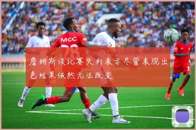 詹姆斯谈比赛失利表示尽管表现出色结果依然无法改变