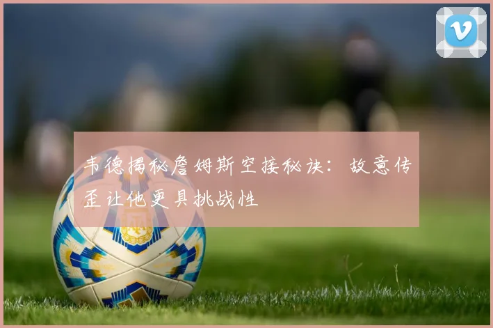韦德揭秘詹姆斯空接秘诀：故意传歪让他更具挑战性
