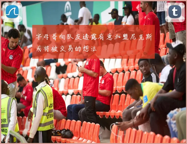 字母哥向队友透露有意加盟尼克斯或将被交易的想法