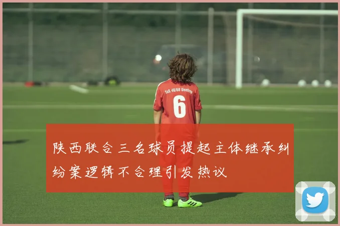 陕西联合三名球员提起主体继承纠纷案逻辑不合理引发热议