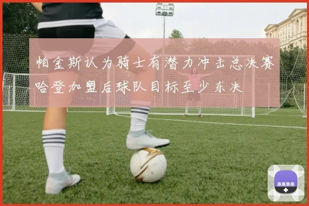 帕金斯认为骑士有潜力冲击总决赛哈登加盟后球队目标至少东决