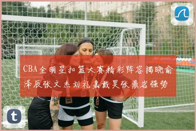 CBA全明星扣篮大赛精彩阵容揭晓俞泽辰张文杰刘礼嘉戴昊张鼎岩强势参赛