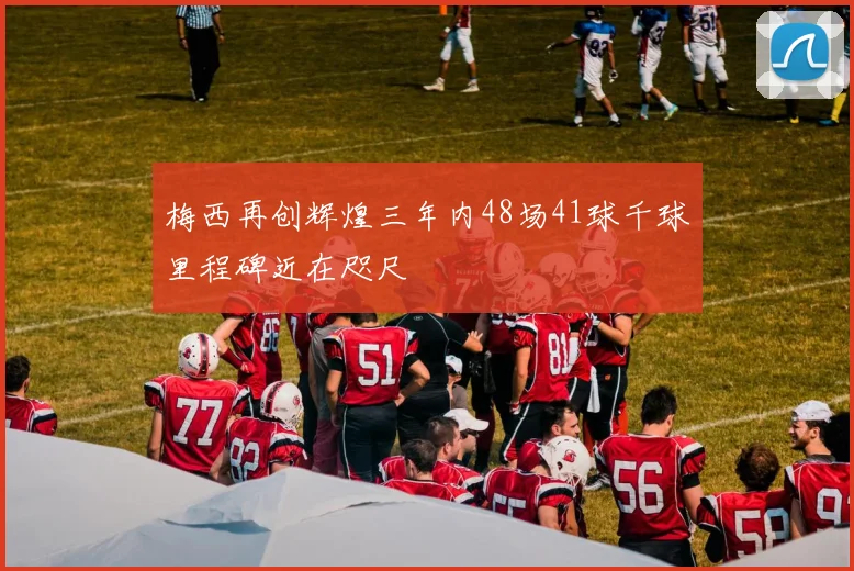 梅西再创辉煌三年内48场41球千球里程碑近在咫尺
